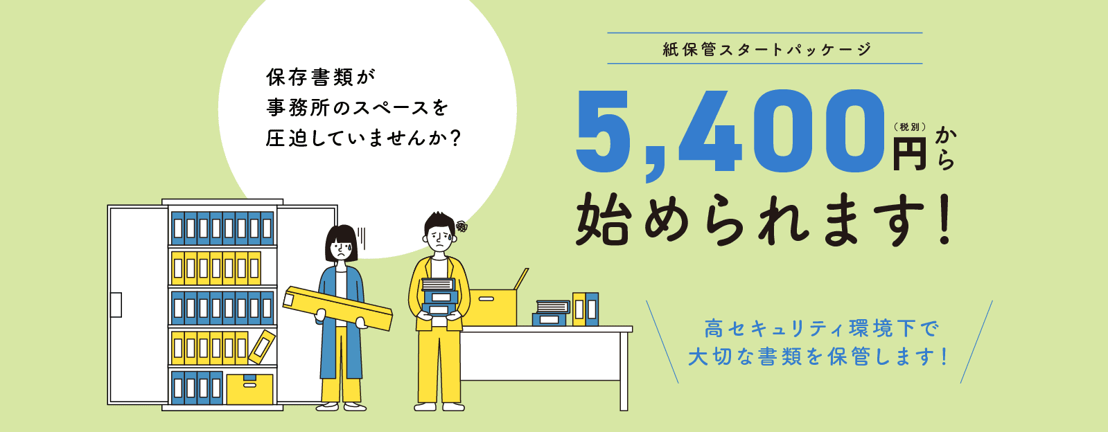 保存書類が事務所のスペースを圧迫していませんか？紙保管スタートパッケージ5,400円（税別）から始められます！高セキュリティ環境下で大切な書類を保管します！